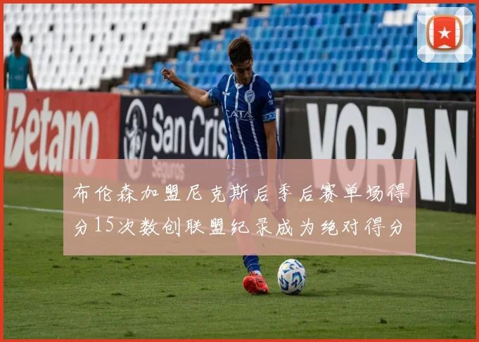 布伦森加盟尼克斯后季后赛单场得分15次数创联盟纪录成为绝对得分王