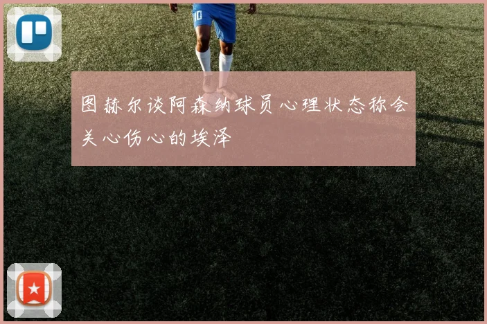 图赫尔谈阿森纳球员心理状态称会关心伤心的埃泽