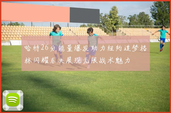 哈特26分能量爆发助力纽约追梦格林闪耀东决展现无限战术魅力