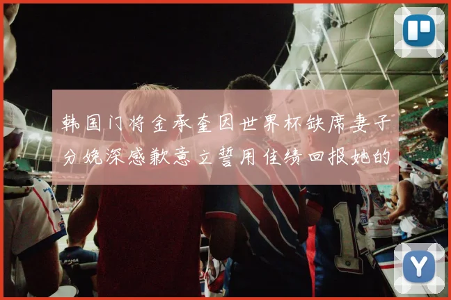 韩国门将金承奎因世界杯缺席妻子分娩深感歉意立誓用佳绩回报她的支持与爱