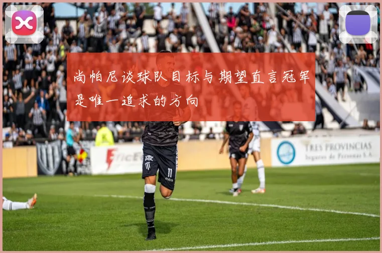 尚帕尼谈球队目标与期望直言冠军是唯一追求的方向