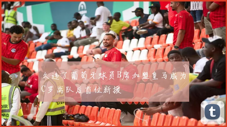 久违了葡萄牙球员B席加盟皇马成为C罗离队后首位新援