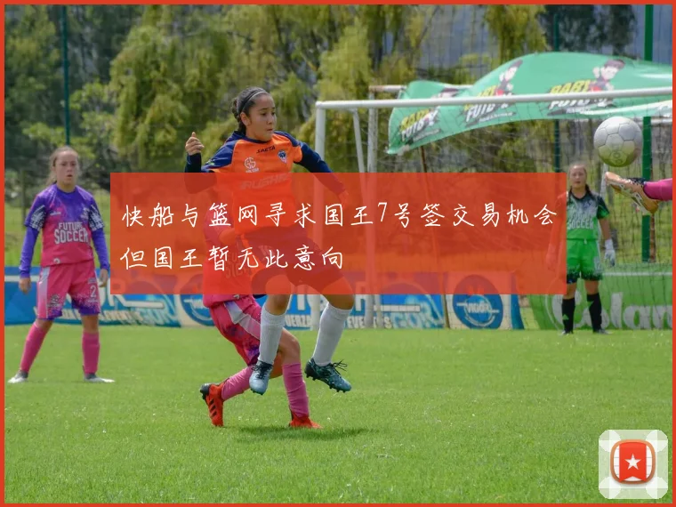 快船与篮网寻求国王7号签交易机会但国王暂无此意向