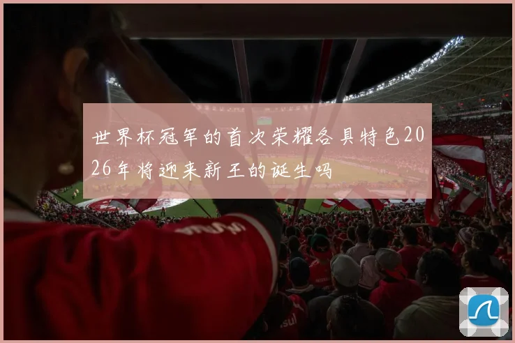 世界杯冠军的首次荣耀各具特色2026年将迎来新王的诞生吗