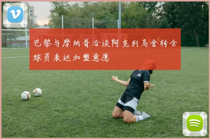 巴黎与摩纳哥洽谈阿克利乌舍转会球员表达加盟意愿