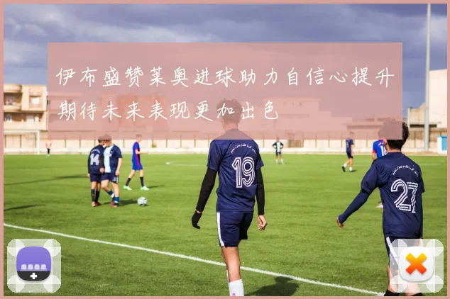 伊布盛赞莱奥进球助力自信心提升期待未来表现更加出色