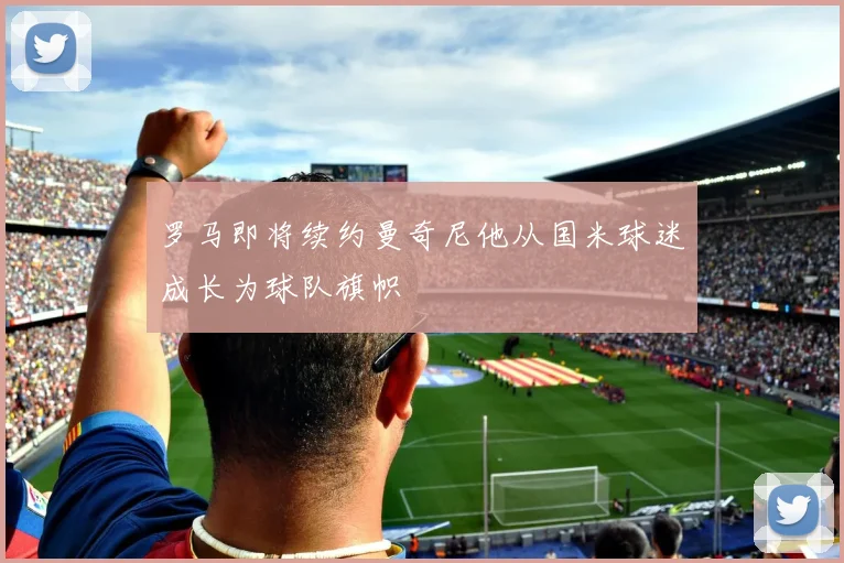 罗马即将续约曼奇尼他从国米球迷成长为球队旗帜