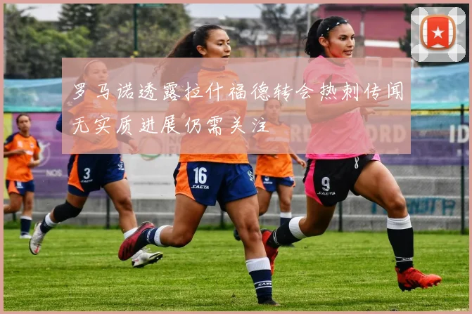 罗马诺透露拉什福德转会热刺传闻无实质进展仍需关注