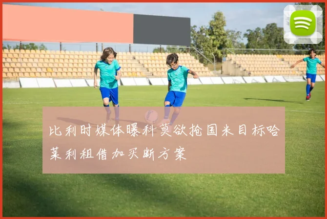 比利时媒体曝科莫欲抢国米目标哈莱利租借加买断方案