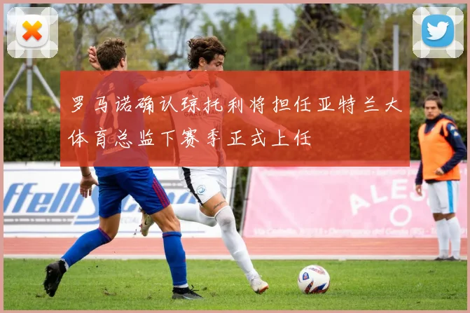 罗马诺确认琼托利将担任亚特兰大体育总监下赛季正式上任