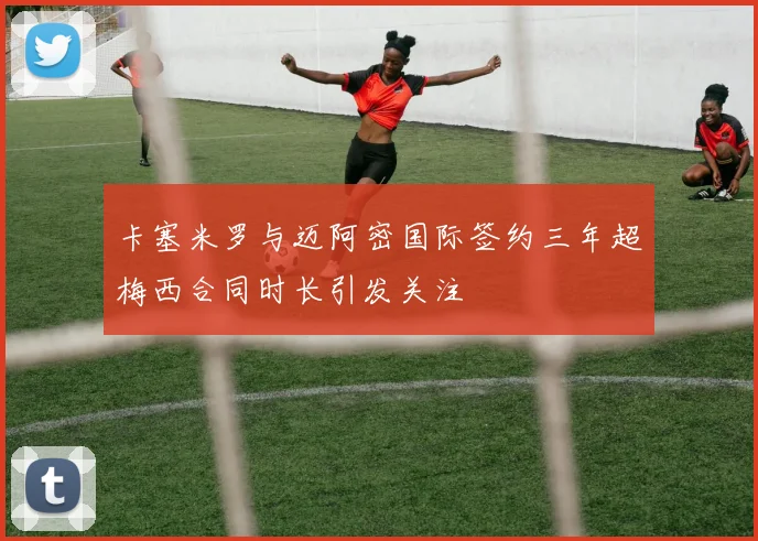 卡塞米罗与迈阿密国际签约三年超梅西合同时长引发关注